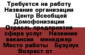 Требуется на работу › Название организации ­ Центр Всеобщей Домофонизации › Отрасль предприятия ­ сфера услуг › Название вакансии ­ менеджер › Место работы ­ Бузулук › Возраст от ­ 20 › Возраст до ­ 35 - Оренбургская обл., Бузулукский р-н, Бузулук г. Работа » Вакансии   . Оренбургская обл.